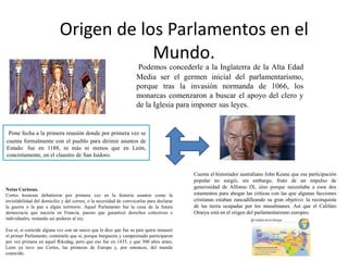 Origen de los Parlamentos en el
Mundo.
Podemos concederle a la Inglaterra de la Alta Edad
Media ser el germen inicial del parlamentarismo,
porque tras la invasión normanda de 1066, los
monarcas comenzaron a buscar el apoyo del clero y
de la Iglesia para imponer sus leyes.
Pone fecha a la primera reunión donde por primera vez se
cuenta formalmente con el pueblo para dirimir asuntos de
Estado: fue en 1188, ni más ni menos que en León,
concretamente, en el claustro de San Isidoro.
Cuenta el historiador australiano John Keane que esa participación
popular no surgió, sin embargo, fruto de un impulso de
generosidad de Alfonso IX, sino porque necesitaba a esos dos
estamentos para ahogar las críticas con las que algunas facciones
cristianas estaban zancadilleando su gran objetivo: la reconquista
de las tierra ocupadas por los musulmanes. Así que el Califato
Omeya está en el origen del parlamentarismo europeo.
Notas Curiosas.
Cortes leonesas debatieron por primera vez en la historia asuntos como la
inviolabilidad del domicilio y del correo, o la necesidad de convocarlas para declarar
la guerra o la paz a algún territorio. Aquel Parlamento fue la cuna de la futura
democracia que nacería en Francia, puesto que garantizó derechos colectivos e
individuales, restando así poderes al rey.
Eso sí, si coincide alguna vez con un sueco que le dice que fue su país quien instauró
el primer Parlamento, contéstele que sí, porque burguesía y campesinado participaron
por vez primera en aquel Riksdag, pero que eso fue en 1435, y que 300 años antes,
León ya tuvo sus Cortes, las primeras de Europa y, por entonces, del mundo
conocido.
 