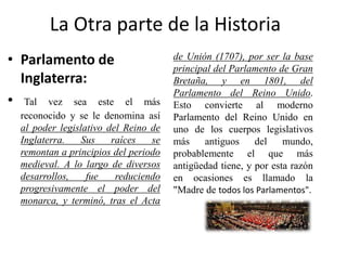 La Otra parte de la Historia
• Parlamento de
Inglaterra:
• Tal vez sea este el más
reconocido y se le denomina así
al poder legislativo del Reino de
Inglaterra. Sus raíces se
remontan a principios del periodo
medieval. A lo largo de diversos
desarrollos, fue reduciendo
progresivamente el poder del
monarca, y terminó, tras el Acta
de Unión (1707), por ser la base
principal del Parlamento de Gran
Bretaña, y en 1801, del
Parlamento del Reino Unido.
Esto convierte al moderno
Parlamento del Reino Unido en
uno de los cuerpos legislativos
más antiguos del mundo,
probablemente el que más
antigüedad tiene, y por esta razón
en ocasiones es llamado la
"Madre de todos los Parlamentos".
 