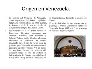 Origen en Venezuela.
• La historia del Congreso de Venezuela,
como depositario del Poder Legislativo
Federal, se remonta al año de 1811, cuando
se inaugura el 2 de marzo, siendo el
Congreso más antiguo de América Latina.
• Posteriormente el 5 de marzo nombró el
Triunvirato Ejecutivo compuesto por
Cristóbal Mendoza, Juan Escalona y
Baltasar Padrón, siendo Mendoza el primer
Presidente de Venezuela. El mismo
convocado para decidir la mejor clase de
gobierno para Venezuela mientras durará el
cautiverio del Rey Fernando VII en manos
de Napoleón, durante las sesiones del
Congreso surgió la idea de declarar la
Independencia de España, concretándose el
5 de julio de 1811 y posterior Firma del Acta
de Independencia, desatando la guerra con
España.
• El 4 de diciembre de ese mismo año se
promulga la primera Constitución Federal de
Venezuela. Desde 1813 a 1817 no se reunió
en Venezuela ningún Congreso.
 