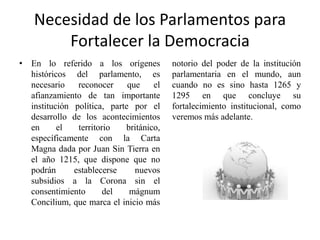 Necesidad de los Parlamentos para
Fortalecer la Democracia
• En lo referido a los orígenes
históricos del parlamento, es
necesario reconocer que el
afianzamiento de tan importante
institución política, parte por el
desarrollo de los acontecimientos
en el territorio británico,
específicamente con la Carta
Magna dada por Juan Sin Tierra en
el año 1215, que dispone que no
podrán establecerse nuevos
subsidios a la Corona sin el
consentimiento del mágnum
Concilium, que marca el inicio más
notorio del poder de la institución
parlamentaria en el mundo, aun
cuando no es sino hasta 1265 y
1295 en que concluye su
fortalecimiento institucional, como
veremos más adelante.
 