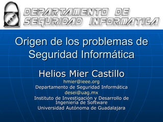 Origen de los problemas de Seguridad Informática Helios Mier Castillo [email_address] Departamento de Seguridad Informática [email_address] Instituto de Investigación y Desarrollo de Ingeniería de Software Universidad Autónoma de Guadalajara 