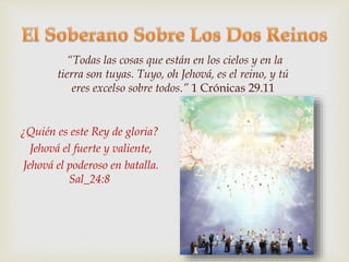 “Todas las cosas que están en los cielos y en la 
tierra son tuyas. Tuyo, oh Jehová, es el reino, y tú 
eres excelso sobre todos.” 1 Crónicas 29.11 
¿Quién es este Rey de gloria? 
Jehová el fuerte y valiente, 
Jehová el poderoso en batalla. 
Sal_24:8 
 