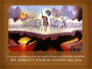 Y en su vestidura y en su muslo tiene escrito este nombre: 
REY DE REYES Y SEÑOR DE SEÑORES. Apo_19:16 
 