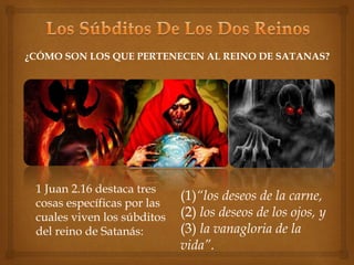 ¿CÓMO SON LOS QUE PERTENECEN AL REINO DE SATANAS? 
1 Juan 2.16 destaca tres 
cosas específicas por las 
cuales viven los súbditos 
del reino de Satanás: 
(1)“los deseos de la carne, 
(2) los deseos de los ojos, y 
(3) la vanagloria de la 
vida”. 
 