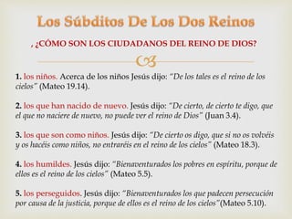 , ¿CÓMO SON LOS CIUDADANOS DEL REINO DE DIOS? 
 
1. los niños. Acerca de los niños Jesús dijo: “De los tales es el reino de los 
cielos” (Mateo 19.14). 
2. los que han nacido de nuevo. Jesús dijo: “De cierto, de cierto te digo, que 
el que no naciere de nuevo, no puede ver el reino de Dios” (Juan 3.4). 
3. los que son como niños. Jesús dijo: “De cierto os digo, que si no os volvéis 
y os hacéis como niños, no entraréis en el reino de los cielos” (Mateo 18.3). 
4. los humildes. Jesús dijo: “Bienaventurados los pobres en espíritu, porque de 
ellos es el reino de los cielos” (Mateo 5.5). 
5. los perseguidos. Jesús dijo: “Bienaventurados los que padecen persecución 
por causa de la justicia, porque de ellos es el reino de los cielos”(Mateo 5.10). 
 