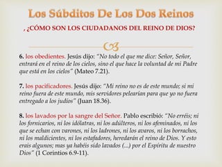 , ¿CÓMO SON LOS CIUDADANOS DEL REINO DE DIOS? 
 
6. los obedientes. Jesús dijo: “No todo el que me dice: Señor, Señor, 
entrará en el reino de los cielos, sino el que hace la voluntad de mi Padre 
que está en los cielos” (Mateo 7.21). 
7. los pacificadores. Jesús dijo: “Mi reino no es de este mundo; si mi 
reino fuera de este mundo, mis servidores pelearían para que yo no fuera 
entregado a los judíos” (Juan 18.36). 
8. los lavados por la sangre del Señor. Pablo escribió: “No erréis; ni 
los fornicarios, ni los idólatras, ni los adúlteros, ni los afeminados, ni los 
que se echan con varones, ni los ladrones, ni los avaros, ni los borrachos, 
ni los maldicientes, ni los estafadores, heredarán el reino de Dios. Y esto 
erais algunos; mas ya habéis sido lavados (...) por el Espíritu de nuestro 
Dios” (1 Corintios 6.9-11). 
 