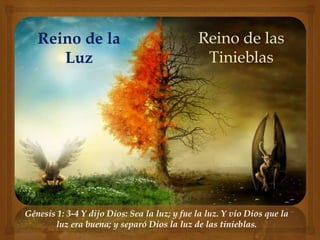 Reino de la 
Luz 
Reino de las 
Tinieblas 
Génesis 1: 3-4 Y dijo Dios: Sea la luz; y fue la luz. Y vio Dios que la 
luz era buena; y separó Dios la luz de las tinieblas. 
 