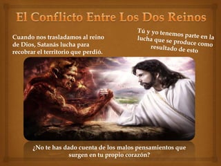Cuando nos trasladamos al reino 
de Dios, Satanás lucha para 
recobrar el territorio que perdió. 
¿No te has dado cuenta de los malos pensamientos que 
surgen en tu propio corazón? 
 