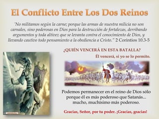 ¨No militamos según la carne; porque las armas de nuestra milicia no son 
carnales, sino poderosas en Dios para la destrucción de fortalezas, derribando 
argumentos y toda altivez que se levanta contra el conocimiento de Dios, y 
llevando cautivo todo pensamiento a la obediencia a Cristo.” 2 Corintios 10.3-5 
¿QUIÉN VENCERÁ EN ESTA BATALLA? 
Él vencerá, si yo se lo permito. 
Podemos permanecer en el reino de Dios sólo 
porque él es más poderoso que Satanás... 
mucho, muchísimo más poderoso. 
Gracias, Señor, por tu poder. ¡Gracias, gracias! 
 