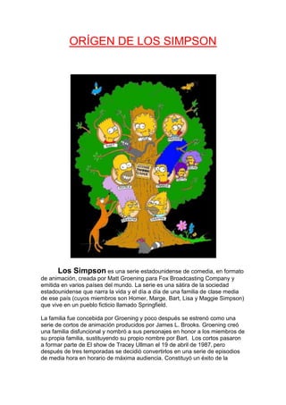 ORÍGEN DE LOS SIMPSON




       Los Simpson es una serie estadounidense de comedia, en formato
de animación, creada por Matt Groening para Fox Broadcasting Company y
emitida en varios países del mundo. La serie es una sátira de la sociedad
estadounidense que narra la vida y el día a día de una familia de clase media
de ese país (cuyos miembros son Homer, Marge, Bart, Lisa y Maggie Simpson)
que vive en un pueblo ficticio llamado Springfield.

La familia fue concebida por Groening y poco después se estrenó como una
serie de cortos de animación producidos por James L. Brooks. Groening creó
una familia disfuncional y nombró a sus personajes en honor a los miembros de
su propia familia, sustituyendo su propio nombre por Bart. Los cortos pasaron
a formar parte de El show de Tracey Ullman el 19 de abril de 1987, pero
después de tres temporadas se decidió convertirlos en una serie de episodios
de media hora en horario de máxima audiencia. Constituyó un éxito de la
 