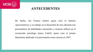 ANTECEDENTES
De hecho, fue Francis Galton quien creó el término
«psicométrico» y su trabajo en el desarrollo de este eficiente test
psicométrico de habilidades sensoriales y motoras influyó en el
reconocido psicólogo James Cattell, quien creó el primer
laboratorio dedicado a la psicometría como ciencia en 1887.
 