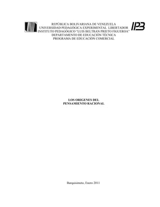 REPÚBLICA BOLIVARIANA DE VENEZUELA
 UNIVERSIDAD PEDAGÓGICA EXPERIMENTAL LIBERTADOR
INSTITUTO PEDAGÓGICO “LUIS BELTRAN PRIETO FIGUEROA”
        DEPARTAMENTO DE EDUCACIÓN TÉCNICA
         PROGRAMA DE EDUCACIÓN COMERCIAL




                 LOS ORIGENES DEL
              PENSAMIENTO RACIONAL




                Barquisimeto, Enero 2011
 