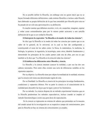 No es posible definir la filosofía, sin embargo esto no quiere decir que no se
hayan formado diferentes definiciones; cada sistema filosófico e incluso cada filosofo
han elaborado su propia definición de lo que han entendido por filosofía pero esta no
ha pasado de ser solo una aproximación a su definición.
      Es mucho camino que debemos recorrer, vivir, oír, sospechar, imaginar, esperar
y soñar cosas extraordinarias para por lo menos poder acercarse a una sencilla
definición de lo que es en verdad la filosofía.
      12.Interprete la expresión: “la filosofía es la madre de todas las ciencias”.
      Se dice que la filosofía es la madre de todas las ciencias por cuanto que es un
saber de lo general, de lo universal, en la cual se han ido configurando y
construyendo el resto de los sabes como: la física, la matemática, la medicina, la
biología, la química, la ingeniería, la tecnología, entre otros; dándole fundamentos y
demostrado los principios de los cuales parten cada una de ellas, por eso es que
también se le dice que “La filosofía es la reina de todas las ciencias”.
      13.Establezca las diferencias entre filosofía y ciencia.
      La filosofía y la ciencia intentan conocer la realidad, y por eso las dos son
saberes racionales. Pero entre ellas existen una serie de diferencias notables en los
siguientes aspectos:
      Por su objetivo: La filosofía tiene por objeto la totalidad de la realidad, mientras
que la ciencia solo toma una determinada región de esta.
      Por su finalidad: La filosofía es ciencia de los principios investiga fundamentos,
condiciones y supuestos últimos. Por su parte la ciencia es el conocimiento de la
realidad para descubrir las leyes que la rigen y prever los fenómenos.
      Por su método: La ciencia dispone de un método experimental mientras que en
la filosofía predominan los métodos especulativos, incluso cuando se emplea el
método fenomenológico existe una gran dosis de especulación.
      En la ciencia se representa un sistema de saberes que pretenden ser la muestra
del estado actual de la investigación en su respectivo campo de conocimientos, pero
para la filosofía no hay un sistema de conocimientos ya creados.
 