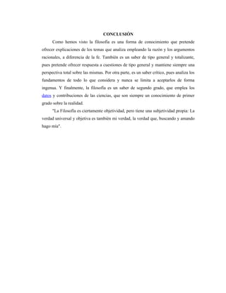 CONCLUSIÓN
      Como hemos visto la filosofía es una forma de conocimiento que pretende
ofrecer explicaciones de los temas que analiza empleando la razón y los argumentos
racionales, a diferencia de la fe. También es un saber de tipo general y totalizante,
pues pretende ofrecer respuesta a cuestiones de tipo general y mantiene siempre una
perspectiva total sobre las mismas. Por otra parte, es un saber crítico, pues analiza los
fundamentos de todo lo que considera y nunca se limita a aceptarlos de forma
ingenua. Y finalmente, la filosofía es un saber de segundo grado, que emplea los
datos y contribuciones de las ciencias, que son siempre un conocimiento de primer
grado sobre la realidad.
      "La Filosofía es ciertamente objetividad, pero tiene una subjetividad propia: La
verdad universal y objetiva es también mi verdad, la verdad que, buscando y amando
hago mía".
 