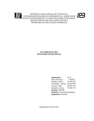 REPÚBLICA BOLIVARIANA DE VENEZUELA
 UNIVERSIDAD PEDAGÓGICA EXPERIMENTAL LIBERTADOR
INSTITUTO PEDAGÓGICO “LUIS BELTRAN PRIETO FIGUEROA”
        DEPARTAMENTO DE EDUCACIÓN TÉCNICA
         PROGRAMA DE EDUCACIÓN COMERCIAL




                 LOS ORIGENES DEL
              PENSAMIENTO RACIONAL




                              Integrantes:          C. I.
                              Silva, Eduvigis       7.445871
                              Sánchez, Saron,      18.736.852
                              Castañeda, Joselyn 20.010.839
                              Lucena, Carla        20.670.162
                              Gutiérrez, Caren     23.485.174
                              Sección: 2EC002
                              Profesor: Geovanny Rodríguez
                              Asignatura: Filosofía




                Barquisimeto, Enero 2011
 