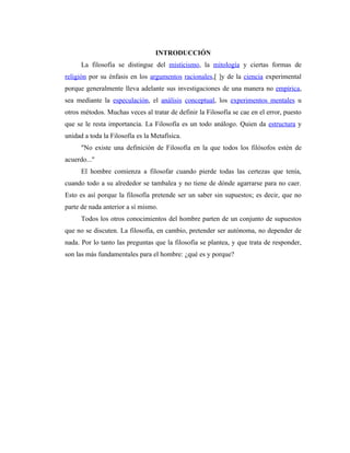 INTRODUCCIÓN
      La filosofía se distingue del misticismo, la mitología y ciertas formas de
religión por su énfasis en los argumentos racionales,[ ]y de la ciencia experimental
porque generalmente lleva adelante sus investigaciones de una manera no empírica,
sea mediante la especulación, el análisis conceptual, los experimentos mentales u
otros métodos. Muchas veces al tratar de definir la Filosofía se cae en el error, puesto
que se le resta importancia. La Filosofía es un todo análogo. Quien da estructura y
unidad a toda la Filosofía es la Metafísica.
      "No existe una definición de Filosofía en la que todos los filósofos estén de
acuerdo..."
      El hombre comienza a filosofar cuando pierde todas las certezas que tenía,
cuando todo a su alrededor se tambalea y no tiene de dónde agarrarse para no caer.
Esto es así porque la filosofía pretende ser un saber sin supuestos; es decir, que no
parte de nada anterior a sí mismo.
      Todos los otros conocimientos del hombre parten de un conjunto de supuestos
que no se discuten. La filosofía, en cambio, pretender ser autónoma, no depender de
nada. Por lo tanto las preguntas que la filosofía se plantea, y que trata de responder,
son las más fundamentales para el hombre: ¿qué es y porque?
 