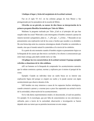 1.Indique el lugar y fecha del surgimiento de la actitud racional.

      Fue en el siglo VI A.C. en las colonias griegas de Asia Menor y fue
protagonizado por los pensadores de la escuela de Mileto.
      2.Escriba en un párrafo, no menor de diez líneas su interpretación de la
primera pregunta filosófica formulada por Tales de Mileto.
      Mediante la pregunta realizada por Tales ¿Cuál es el principio del que han
surgido todas las cosas? Motivado a esta interrogante el hombre comenzó a pensar de
manera racional y preguntarse ¿Qué es…?, ¿Por qué…?, ¿Cómo…? Buscando en sus
pensamientos una explicación real de las cosas o hechos que suceden a su alrededor.
De esta forma deja atrás las creencias mitomágicas donde el hombre no controlaba su
mundo, sino que el mundo natural lo controlaba a él a través de los símbolos.
      Es a partir de este momento cuando el hombre origina su pensamiento lógico en
la búsqueda de las causas que dan inicio a un hecho y los efectos o consecuencias que
estos traen consigo, para darle sentido real a su vida.
      3.Explique las tres características de la actitud racional. Exponga ejemplos
referidos a situaciones de la vida cotidiana.
      a)El ser humano en la búsqueda de comprender los acontecimientos naturales
que le rodean comienza a pensar, razonar y explicarse por sí mismo el porqué de las
cosas.
      Ejemplo: Cuando un individuo tiene un sueño busca en su interior una
explicación lógica del porque se originó ese sueño y lo puede asociar con algún
acontecimiento que observo durante el día.
      b)El hombre era muy temeroso a causa de los supuestos hechos mitológicos,
cuando comenzó a pensar y a razonar poco a poco fue superando esa actitud a través
de la curiosidad y observación de los acontecimientos.
      En la vida diaria experimentamos miedo a lo desconocido, el cual nos paraliza.
Un ejemplo: Es la tecnología, que por falta de conocimientos no nos atrevíamos a
utilizarla, pero a través de la curiosidad, observación e investigación se fueron
dejando atrás ese temor que no permitía incursionar en este campo.
 