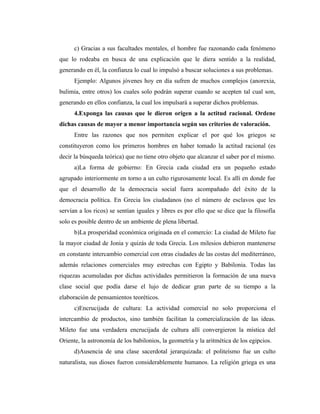 c) Gracias a sus facultades mentales, el hombre fue razonando cada fenómeno
que lo rodeaba en busca de una explicación que le diera sentido a la realidad,
generando en él, la confianza lo cual lo impulsó a buscar soluciones a sus problemas.
      Ejemplo: Algunos jóvenes hoy en día sufren de muchos complejos (anorexia,
bulimia, entre otros) los cuales solo podrán superar cuando se acepten tal cual son,
generando en ellos confianza, la cual los impulsará a superar dichos problemas.
      4.Exponga las causas que le dieron origen a la actitud racional. Ordene
dichas causas de mayor a menor importancia según sus criterios de valoración.
      Entre las razones que nos permiten explicar el por qué los griegos se
constituyeron como los primeros hombres en haber tomado la actitud racional (es
decir la búsqueda teórica) que no tiene otro objeto que alcanzar el saber por el mismo.
      a)La forma de gobierno: En Grecia cada ciudad era un pequeño estado
agrupado interiormente en torno a un culto rigurosamente local. Es allí en donde fue
que el desarrollo de la democracia social fuera acompañado del éxito de la
democracia política. En Grecia los ciudadanos (no el número de esclavos que les
servían a los ricos) se sentían iguales y libres es por ello que se dice que la filosofía
solo es posible dentro de un ambiente de plena libertad.
      b)La prosperidad económica originada en el comercio: La ciudad de Mileto fue
la mayor ciudad de Jonia y quizás de toda Grecia. Los milesios debieron mantenerse
en constante intercambio comercial con otras ciudades de las costas del mediterráneo,
además relaciones comerciales muy estrechas con Egipto y Babilonia. Todas las
riquezas acumuladas por dichas actividades permitieron la formación de una nueva
clase social que podía darse el lujo de dedicar gran parte de su tiempo a la
elaboración de pensamientos teoréticos.
      c)Encrucijada de cultura: La actividad comercial no solo proporciona el
intercambio de productos, sino también facilitan la comercialización de las ideas.
Mileto fue una verdadera encrucijada de cultura allí convergieron la mística del
Oriente, la astronomía de los babilonios, la geometría y la aritmética de los egipcios.
      d)Ausencia de una clase sacerdotal jerarquizada: el politeísmo fue un culto
naturalista, sus dioses fueron considerablemente humanos. La religión griega es una
 