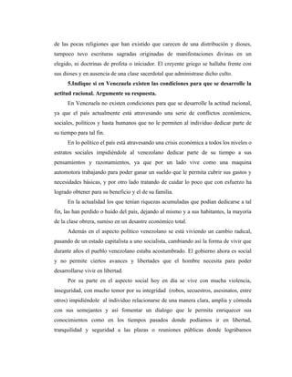de las pocas religiones que han existido que carecen de una distribución y dioses,
tampoco tuvo escrituras sagradas originadas de manifestaciones divinas en un
elegido, ni doctrinas de profeta o iniciador. El creyente griego se hallaba frente con
sus dioses y en ausencia de una clase sacerdotal que administrase dicho culto.
      5.Indique si en Venezuela existen las condiciones para que se desarrolle la
actitud racional. Argumente su respuesta.
      En Venezuela no existen condiciones para que se desarrolle la actitud racional,
ya que el país actualmente está atravesando una serie de conflictos económicos,
sociales, políticos y hasta humanos que no le permiten al individuo dedicar parte de
su tiempo para tal fin.
      En lo político el país está atravesando una crisis económica a todos los niveles o
estratos sociales impidiéndole al venezolano dedicar parte de su tiempo a sus
pensamientos y razonamientos, ya que por un lado vive como una maquina
automotora trabajando para poder ganar un sueldo que le permita cubrir sus gastos y
necesidades básicas, y por otro lado tratando de cuidar lo poco que con esfuerzo ha
logrado obtener para su beneficio y el de su familia.
      En la actualidad los que tenían riquezas acumuladas que podían dedicarse a tal
fin, las han perdido o huido del país, dejando al mismo y a sus habitantes, la mayoría
de la clase obrera, sumiso en un desastre económico total.
      Además en el aspecto político venezolano se está viviendo un cambio radical,
pasando de un estado capitalista a uno socialista, cambiando así la forma de vivir que
durante años el pueblo venezolano estaba acostumbrado. El gobierno ahora es social
y no permite ciertos avances y libertades que el hombre necesita para poder
desarrollarse vivir en libertad.
      Por su parte en el aspecto social hoy en día se vive con mucha violencia,
inseguridad, con mucho temor por su integridad (robos, secuestros, asesinatos, entre
otros) impidiéndole al individuo relacionarse de una manera clara, amplia y cómoda
con sus semejantes y así fomentar un dialogo que le permita enriquecer sus
conocimientos como en los tiempos pasados donde podíamos ir en libertad,
tranquilidad y seguridad a las plazas o reuniones públicas donde lográbamos
 