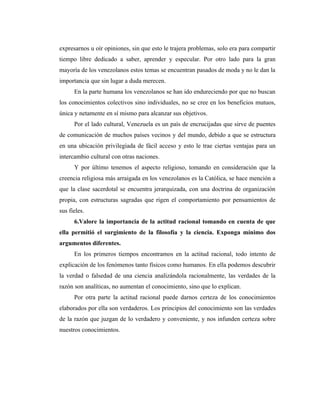 expresarnos u oír opiniones, sin que esto le trajera problemas, solo era para compartir
tiempo libre dedicado a saber, aprender y especular. Por otro lado para la gran
mayoría de los venezolanos estos temas se encuentran pasados de moda y no le dan la
importancia que sin lugar a duda merecen.
      En la parte humana los venezolanos se han ido endureciendo por que no buscan
los conocimientos colectivos sino individuales, no se cree en los beneficios mutuos,
única y netamente en sí mismo para alcanzar sus objetivos.
      Por el lado cultural, Venezuela es un país de encrucijadas que sirve de puentes
de comunicación de muchos países vecinos y del mundo, debido a que se estructura
en una ubicación privilegiada de fácil acceso y esto le trae ciertas ventajas para un
intercambio cultural con otras naciones.
      Y por último tenemos el aspecto religioso, tomando en consideración que la
creencia religiosa más arraigada en los venezolanos es la Católica, se hace mención a
que la clase sacerdotal se encuentra jerarquizada, con una doctrina de organización
propia, con estructuras sagradas que rigen el comportamiento por pensamientos de
sus fieles.
      6.Valore la importancia de la actitud racional tomando en cuenta de que
ella permitió el surgimiento de la filosofía y la ciencia. Exponga mínimo dos
argumentos diferentes.
      En los primeros tiempos encontramos en la actitud racional, todo intento de
explicación de los fenómenos tanto físicos como humanos. En ella podemos descubrir
la verdad o falsedad de una ciencia analizándola racionalmente, las verdades de la
razón son analíticas, no aumentan el conocimiento, sino que lo explican.
      Por otra parte la actitud racional puede darnos certeza de los conocimientos
elaborados por ella son verdaderos. Los principios del conocimiento son las verdades
de la razón que juzgan de lo verdadero y conveniente, y nos infunden certeza sobre
nuestros conocimientos.
 