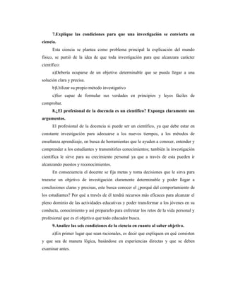 7.Explique las condiciones para que una investigación se convierta en
ciencia.
      Esta ciencia se plantea como problema principal la explicación del mundo
físico, se partió de la idea de que toda investigación para que alcanzara carácter
científico:
      a)Debería ocuparse de un objetivo determinable que se pueda llegar a una
solución clara y precisa.
      b)Utilizar su propio método investigativo
      c)Ser capaz de formular sus verdades en principios y leyes fáciles de
comprobar.
      8.¿El profesional de la docencia es un científico? Exponga claramente sus
argumentos.
      El profesional de la docencia si puede ser un científico, ya que debe estar en
constante investigación para adecuarse a los nuevos tiempos, a los métodos de
enseñanza aprendizaje, en busca de herramientas que le ayuden a conocer, entender y
comprender a los estudiantes y transmitirles conocimientos; también la investigación
científica le sirve para su crecimiento personal ya que a través de esta pueden ir
alcanzando puestos y reconocimientos.
      En consecuencia el docente se fija metas y toma decisiones que le sirva para
trazarse un objetivo de investigación claramente determinable y poder llegar a
conclusiones claras y precisas, este busca conocer el ¿porqué del comportamiento de
los estudiantes? Por qué a través de él tendrá recursos más eficaces para alcanzar el
pleno dominio de las actividades educativas y poder transformar a los jóvenes en su
conducta, conocimiento y así prepararlo para enfrentar los retos de la vida personal y
profesional que es el objetivo que todo educador busca.
      9.Analice las seis condiciones de la ciencia en cuanto al saber objetivo.
      a)En primer lugar que sean racionales, es decir que expliquen en qué consisten
y que sea de manera lógica, basándose en experiencias directas y que se deben
examinar antes.
 