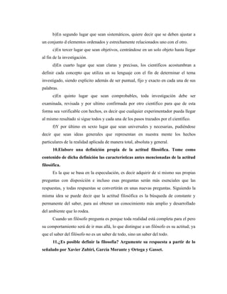 b)En segundo lugar que sean sistemáticos, quiere decir que se deben ajustar a
un conjunto d elementos ordenados y estrechamente relacionados uno con el otro.
      c)En tercer lugar que sean objetivos, centrándose en un solo objeto hasta llegar
al fin de la investigación.
      d)En cuarto lugar que sean claras y precisas, los científicos acostumbran a
definir cada concepto que utiliza un su lenguaje con el fin de determinar el tema
investigado, siendo explicito además de ser puntual, fijo y exacto en cada una de sus
palabras.
      e)En quinto lugar que sean comprobables, toda investigación debe ser
examinada, revisada y por ultimo confirmada por otro científico para que de esta
forma sea verificable con hechos, es decir que cualquier experimentador pueda llegar
al mismo resultado si sigue todos y cada una de los pasos trazados por el científico.
      f)Y por último en sexto lugar que sean universales y necesarias, pudiéndose
decir que sean ideas generales que representan en nuestra mente los hechos
particulares de la realidad aplicada de manera total, absoluta y general.
      10.Elabore una definición propia de la actitud filosófica. Tome como
contenido de dicha definición las características antes mencionadas de la actitud
filosófica.
      Es la que se basa en la especulación, es decir adquirir de sí mismo sus propias
preguntas con disposición e incluso esas preguntas serán más esenciales que las
respuestas, y todas respuestas se convertirán en unas nuevas preguntas. Siguiendo la
misma idea se puede decir que la actitud filosófica es la búsqueda de constante y
permanente del saber, para así obtener un conocimiento más amplio y desarrollado
del ambiente que lo rodea.
      Cuando un filósofo pregunta es porque toda realidad está completa para el pero
su comportamiento será de ir mas allá, lo que distingue a un filósofo es su actitud; ya
que el saber del filósofo no es un saber de todo, sino un saber del todo.
      11.¿Es posible definir la filosofía? Argumente su respuesta a partir de lo
señalado por Xavier Zubiri, García Morante y Ortega y Gasset.
 