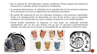  En su artículo de 1914 Recordar, repetir, reelaborar, Freud expone brevemente la
historia de su método, desde su antecesor, la hipnosis.
 la «catarsis breueriana», se enfocaba en la reproducción de los procesos psíquicos
de la situación en la que se adquirieron los síntomas neuróticos.
 Se partía del supuesto de que los síntomas remitían a esos procesos reprimidos.
Junto a la rememoración, la abreacción era otra de las metas a que se apuntaba
mediante esta técnica para lo cual se inducía al paciente a un estado hipnótico.
 Freud decide abandonar la hipnosis, lo cual suele ser explicado diciendo
simplemente que no era una técnica con la que él estuviera particularmente
cómodo, así como que no es de por sí susceptible de ser aplicada en todos los casos.
 