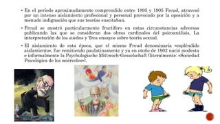  En el período aproximadamente comprendido entre 1895 y 1905 Freud, atravesó
por un intenso aislamiento profesional y personal provocado por la oposición y a
menudo indignación que sus teorías suscitaban.
 Freud se mostró particularmente fructífero en estas circunstancias adversas
publicando las que se consideran dos obras cardinales del psicoanálisis, La
interpretación de los sueños y Tres ensayos sobre teoría sexual.
 El aislamiento de esta época, que el mismo Freud denominaría «espléndido
aislamiento», fue remitiendo paulatinamente y ya en otoño de 1902 nació modesta
e informalmente la Psychologische Mittwoch-Gesselschaft (literalmente: «Sociedad
Psicológica de los miércoles»).
 