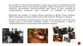  La creación de estas clínicas gratuitas, a la par que supuso un compromiso social
sin precedentes desde un movimiento científico, obligó a desarrollar un modelo de
formación psicoanalítico institucionalizado para lograr la gran cantidad de
psicoterapeutas necesarios para convertir en realidad el proyecto.
 Siguiendo este modelo, se crearon clínicas gratuitas en Berlín, Viena, Londres,
Moscú (sostenida con fondos públicos del estado soviético), Budapest y Chicago.
 El avance del fascismo europeo durante los años treinta provocó el cierre de estas
clínicas, pese a sus buenos resultados clínicos y en investigación, y obligó la
emigración forzosa de la mayoría de psicoanalistas europeos.
 