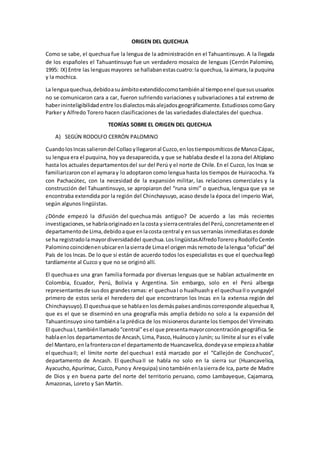 ORIGEN DEL QUECHUA
Como se sabe, el quechua fue la lengua de la administración en el Tahuantinsuyo. A la llegada
de los españoles el Tahuantinsuyo fue un verdadero mosaico de lenguas (Cerrón Palomino,
1995: IX) Entre las lenguasmayores se hallabanestascuatro:la quechua, laaimara,la puquina
y la mochica.
La lenguaquechua,debidoasuámbitoextendidocomotambiénal tiempoenel quesususuarios
no se comunicaron cara a car, fueron sufriendo variaciones y subvariaciones a tal extremo de
haberininteligibilidadentre losdialectosmásalejadosgeográficamente.EstudiososcomoGary
Parker y Alfredo Torero hacen clasificaciones de las variedades dialectales del quechua.
TEORÍAS SOBRE EL ORIGEN DEL QUECHUA
A) SEGÚN RODOLFO CERRÓN PALOMINO
CuandolosIncassalierondel Collao yllegaronal Cuzco,enlostiemposmíticosde MancoCápac,
su lengua era el puquina, hoy ya desaparecida,y que se hablaba desde el la zona del Altiplano
hasta los actuales departamentosdel sur del Perú y el norte de Chile. En el Cuzco, los Incas se
familiarizaroncon el aymaray lo adoptaron como lengua hasta los tiempos de Huiracocha. Ya
con Pachacútec, con la necesidad de la expansión militar, las relaciones comerciales y la
construcción del Tahuantinsuyo, se apropiaron del “runa simi” o quechua, lengua que ya se
encontraba extendida por la región del Chinchaysuyo, acaso desde la época del imperio Wari,
según algunos lingüistas.
¿Dónde empezó la difusión del quechuamás antiguo? De acuerdo a las más recientes
investigaciones,se habríaoriginadoenla costa ysierracentralesdel Perú,concretamenteenel
departamentode Lima,debidoaque enlacosta central y ensusserranías inmediatasesdonde
se ha registradolamayordiversidaddel quechua.LoslingüistasAlfredoToreroyRodolfoCerrón
Palominocoincidenenubicarenlasierrade Limael origenmásremotode lalengua“oficial”del
País de los Incas. De lo que sí están de acuerdo todos los especialistas es que el quechuallegó
tardíamente al Cuzco y que no se originó allí.
El quechuaes una gran familia formada por diversas lenguas que se hablan actualmente en
Colombia, Ecuador, Perú, Bolivia y Argentina. Sin embargo, solo en el Perú alberga
representantesde susdos grandesramas: el quechuaI o huaihuash y el quechuaIIo yungay(el
primero de estos sería el heredero del que encontraron los Incas en la extensa región del
Chinchaysuyo).El quechuaque se hablaenlosdemáspaísesandinoscorresponde alquechua II,
que es el que se diseminó en una geografía más amplia debido no solo a la expansión del
Tahuantinsuyo sino tambiéna la prédica de los misioneros durante los tiemposdel Virreinato.
El quechuaI,tambiénllamado“central”esel que presentamayorconcentracióngeográfica.Se
hablaenlos departamentosde Ancash,Lima,Pasco,HuánucoyJunín; su límite al sur es el valle
del Mantaro,enlafronteraconel departamentode Huancavelica,dondeyase empiezaahablar
el quechuaII; el límite norte del quechuaI está marcado por el “Callejón de Conchucos”,
departamento de Ancash. El quechuaII se habla no solo en la sierra sur (Huancavelica,
Ayacucho,Apurímac, Cuzco,Punoy Arequipa) sinotambiénenlasierrade Ica, parte de Madre
de Dios y en buena parte del norte del territorio peruano, como Lambayeque, Cajamarca,
Amazonas, Loreto y San Martín.
 