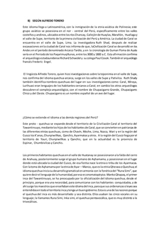 B) SEGÚN ALFREDO TORERO
Este idioma llega a Latinoamérica, con la inmigración de la etnia asiática de Polinesia; este
grupo asiático se posesiona en el nor - central del Perú, específicamente entre los valles
costeñosy andinos,ubicadosentre losríosChancay, Callejónde Huaylas,Marañón, Huallagay
el valle de Supe, territorio de la primera civilización del Perú y América. La ciudad de Caral se
encuentra en el valle de Supe, Lima. La investigadora Ruth Shad, después de realizar
excavaciones enla ciudad de Caral nos informa de que, laCivilización Caral se desarrolló en los
Andes en el período denominado Arcaico Tardío, y en la cronología de Guman Poma de Ayala
sería enel Periodode losPaqarimuqRunas,entre los3000 y 1800 a.C. Esta afirmaciónconfirma
el arqueólogoestadounidenseRichardSchaedel y sucolegaPaul Cosok.Tambiénel arqueólogo
francés Frederic Engel.
El lingüista Alfredo Torero, quien hizo investigaciones sobre la toponimia en el valle de Supe,
nos confirma del idioma quechua arcaica, surge en los valles de Supe y Pativilca. Ruth Shady
también identifica nombres quechuas del lugar en sus investigaciones como: Caral, Miraya,
Lurihuasi eran lenguajes de los habitantes cercanos a Caral; en cambio los otros arqueólogos
descubren el complejo arqueológico, con el nombre de Chupacigarro Grande, Chupacigarro
Chico y del Oeste. Chupacigarro es un nombre español de un ave del lugar.
¿Cómo se extiende el idioma a las demás regiones del Perú?
Este proto - quechua se expande desde el territorio de la Ciiviliación Caral al territorio del
Tawantinsuyo,medianteloshijosde loshabitantesde Caral,que se conviertenenpatriarcasde
las diferentes etnias quechuas, como de Chavín, Moche, Lima, Nazca, Wari y en la región del
Cusco losK’anas,Chunpiwillkas, Qanchis,Ayarmakasyotros. A la regióndel Cuscollegaporel
territorio de Yauri, Chunpiwillkas y Qanchis; que en la actualidad es la provincia de
Espinar, Chumbivilcas y Canchis.
Los primeroshabitantesquechuasenel valle de Huatanay se posesionaronala falda del cerro
de Arahuay, posteriormente surge el grupo humano de Aqhamama, y posesionan en el lugar
donde está ubicada la ciudad del Cusco, de esa forma nace la etnia o tribu de los Ayarmacas.
Con latoma de Aqhamamapor laetniade Ayar – Manco, que esla etniaQheswaoQuechua;el
idiomaquechuainiciasudesarrollogramatical enarmonía con la fonéticadel “RunaSimi”,que
quiere decirel lenguaje de la humanidad,poresoesonomatopéyico.MankoQhapaq,el primer
inca del Tawantinsuyo, se ha preocupado por la oficialización del idioma quechua, desde el
principio, porque era una necesidad, para comunicarse con los habitantes conquistados, y de
ahí surge losmaestrosque enseñabanesteidiomadelinca,paraque susordenanzasoleyessea
entendidasentodoelterritorioincaytengaunbuengobierno.Estaesunade lasrazonesporque
el quechua del inca es más desarrollado y sea distinta. Ellos usaban las cinco vocales en su
lenguaje; la llamamos Runa Simi, Inka simi, el quechua pentavocálica, que es muy distinto a la
trivocálicas.
 