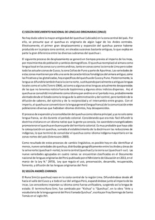 C) SEGÚN DOCUMENTO NACIONAL DE LENGUAS ORIGINARIAS (DNLO)
No hayduda sobre la mayorantigüedaddel quechuaI(ubicado) enlazonacentral del país. Por
ello, se presume que el quechua es originario de algún lugar de los Andes centrales.
Efectivamente, el primer gran desplazamiento y expansión del quechua parece haberse
producido en la propia zona central, en oleadassucesivas bastante antiguas, lo que explica en
parte la gran diferencia entre las diversas subramas del quechua I.
El siguiente proceso de desplazamiento se generó en tiempos previos al imperio de los Incas,
por movimientosde poblaciónycambiosdemográficos.El quechuareemplazóal aimara como
lengualocal enlaszonassury centroandinas,tantoenzonascomo lasierrade Lima perosobre
todolasactualeszonasde Cusco,lazonaCollaode Punoyparte de Apurímac.Lasvariedadesde
estaszonasmantienenporellounaserie decaracterísticasfonológicasdel aimaraantiguo,como
lasfricativasylas glotalizadas,hoyespecíficasdelquechuade CuscoyPuno.Posteriormente,la
lenguase difundiríatambiénhacialasierranorte,sustituyendoparcialmenteaantiguaslenguas
localescomoel culle(Torero1964),asícomoaalgunasotraslenguasactualmente desaparecidas
de las que no tenemos noticia fuera de topónimos y algunos otros indicios dispersos. Así, el
quechuase consolidóinicialmente comoidiomapanandinoenel períodoinca,probablemente
alentadodesde el Estadocomola lenguade la administraciónydel control,perotambiénde la
difusión de saberes, del ejército y de la reciprocidad y el intercambio entre grupos. Con el
imperio,el quechuase convertiríaen lalenguageneral (lenguafranca) de lacomunicaciónentre
poblaciones diversas que hablaban idiomas distintos, hoy desaparecidos.
El procesode expansiónylaconsolidacióndelquechuacomoidiomaprincipal,yyanosolocomo
lengua franca, se dio durante el período colonial. Considerando que era más fácil difundir la
doctrina cristiana en un idioma nativo que la gente ya conocía, los sacerdotesevangelizadores
promovieronel quechuaenbuenaparte del territoriocolonial.Esmuy probable que haya sido
la catequización en quechua, sumada al establecimiento de la doctrina en las reducciones de
indígenas, lo que terminó de consolidar el quechua como idioma indígena mayoritario en las
zonas nortes del país (Estenssoro 2003).
Como resultado de estos procesos de cambio lingüístico, es posible hoy en día identificar al
menos,nueve variedadesde quechua,distribuidasgeográficamente entre losAndesyáreasde
la selvanorte (quechuaII-norte),lasierracentral (quechuaI) ylasierrasur(quechuaII-sur). Las
nueve variedades agrupadas en cuatro ramas se encuentran clasificadas en el Documento
nacional de lenguasoriginariasdelPerúpublicadoporel Ministeriode Educaciónen2013,enel
marco de la Ley N.° 29735, Ley que regula el uso, preservación, desarrollo, recuperación,
fomento, y difusión de las lenguas originarias del Perú
D) SEGÚN ANDRÉS CHIRINOS
El Runa Simi (o quechua) nace en la costa central de la región Lima. Difundiéndose desde allí
hacia el valle del Cusco y a todo el sur del antiguoPerú,expandiéndose juntoal imperiode los
incas. Los vencedores imponían su idioma como fuerza unificadora, surgiendo así la lengua de
estado. El termino Runa Simi, fue cambiado por "Kichua" o "Quechua", en la obra "Arte y
vocabulariode lalenguageneral del PerúllamadaQuichua",escritaporFrayDomingode Santo
Tomás en el siglo XVI.
 