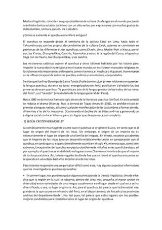 Muchoslingüistas,coincidenenqueprobablementenohayaotralenguaenelmundoquepueda
manifestartantosestadosde ánimocon un sóloverbo,con expresionesconmuchosgradosde
dulcedumbre, ternura, pasión, ira o desdén.
¿Cómo se extiende el quechua en el Perú antiguo?
El quechua se expande desde el territorio de la cultura Caral en Lima, hacia todo el
Tahuantinsuyo, son los propios descendientes de la cultura Caral, quienes se convierten en
patriarcas de las diferentes etnias quechuas, como Chavín, Lima, Moche Wari y Nazca; por el
sur, los K’anas, Chunpiwillkas, Qanchis, Ayarmakas y otros. A la región del Cusco, el quechua
llega con los Yauris, los Chunpiwillkas, y los canchis.
Los misioneros católicos usaron el quechua y otros idiomas hablados por los locales para
impartir la nueva doctrina religiosa en el nuevo mundo; se escribieron manuales religiosos en
losidiomasmásimportantesdelimperio,comoel aimara,el mochicaoel guaraní.Aumentando
así la influencia ejercida sobre los pueblos andinos y amazónicos, conquistados.
Se dice que fue FrayDomingode SantoTomás(frailedominico),el primermisioneroenaprender
la lengua quechua, durante su tarea evangelizadora en Perú; publicó en Valladolid las dos
primerasobrasenquechua,“la gramáticao arte de la lenguageneral de losindiosde losreinos
del Perú”, y el “Lexicón” (vocabulario de la lengua general del Perú).
Hacia 1680 se dainicioal llamadosiglode orode laliteraturaquechua(del Sur).Eneste periodo
se redacta el drama Ollantay. Tras la derrota de Túpac Amaru II (1781), se prohíbe el uso de
prendasylenguasnativas,asícomocualquiermanifestacióndelascostumbresoformasdevida,
diferentes a las de los invasores. Ocasionando el declive de las élites andinas y generandoun
estigma social contra el idioma, pero sin lograr que desaparezca por completo.
E) SEGÚN CRISTOPHER MOSELEY
Automáticamente mucha gente asume que el quechua se originó enCuzco, en tanto que es el
lugar de origen del Imperio de los Incas. Sin embargo, el origen de un imperio no es
necesariamente el lugar de origen de una familia de lenguas. En efecto, nosotrosya sabemos
que el Imperio de los Incas tuvo un desarrollo relativamente tardío en comparación con el
quechua,entanto que su expansiónrealmente ocurrióenel sigloXV,mientrasque,comobien
sabemos,laexpansióndel quechuaempezóprobablemente mil añosantesque dichaetapa;así
por ejemplo,el quechuayaerahabladoenlugares comoChavínmuchoantesde que el Imperio
de los Incas existiera. Así, la interrogante de dónde fue que se formó el quechua encuentra su
respuesta en una etapa bastante anterior a la de los Incas.
Para intentarresponderunapreguntatan difícil como esta, hay algunosaspectosinformativos
que los investigadores pueden aprovechar.
• En primerlugar,nos puedenayudaralgunosprincipiosde la ciencialingüística.Unode ellos
dice que la región en la cual se observa, dentro del área más pequeña, el mayor grado de
diversidad entre variedades de una lengua usualmente es el lugar desde el cual esta se ha
diversificado, o sea, su lugar originario. Así, para el quechua, tal parece que la diversidad más
grande es la que ocurre en el centro del Perú, en el departamento de Ancash y las provincias
andinas del departamento de Lima. Así pues, tal parece que estos lugares son los posibles
mejores candidatos para considerárseles el lugar de origen del quechua.
 