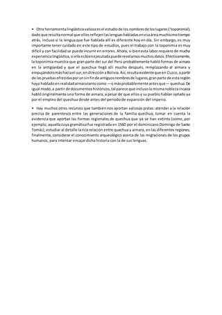 • Otra herramientalingüísticavaliosaesel estudiode los nombresde loslugares(‘toponimia’),
dado que resultanormal que ellosreflejenlaslenguashabladasenesaárea muchísimotiempo
atrás, incluso si la lengua que fue hablada allí es diferente hoy en día. Sin embargo, es muy
importante tener cuidado en este tipo de estudios, pues el trabajo con la toponimia es muy
difícil y con facilidad se puede incurrir en errores. Ahora, si bienesta labor requiere de mucha
experiencialingüística,si ellaesbienejecutadapuederevelarnosmuchosdatos.Efectivamente,
la toponimia muestra que gran parte del sur del Perú probablemente habló formas de aimara
en la antigüedad y que el quechua llegó allí mucho después, remplazando al aimara y
empujándolomáshaciael sur,endirecciónaBolivia.Así,resultaevidenteque en Cuzco,apartir
de laspruebasofrecidasporunsinfinde antiguosnombresde lugares,granparte de estaregión
haya habladoenrealidadaimaratantocomo —omásprobablementeantesque— quechua.De
igual modo,a partir de documentoshistóricos,tal parece que inclusola mismanoblezaincaica
habló originalmente una forma de aimara, a pesar de que ellos y su pueblo habían optado ya
por el empleo del quechua desde antes del periodo de expansión del imperio.
• Hay muchos otros recursos que también nos aportan valiosas pistas: atender a la relación
precisa de parentesco entre las generaciones de la familia quechua; tomar en cuenta la
evidencia que aportan las formas regionales de quechua que ya se han extinto (como, por
ejemplo, aquella cuya gramática fue registrada en 1560 por el dominicano Domingo de Santo
Tomás); estudiar al detalle la rica relación entre quechua y aimara, en las diferentes regiones;
finalmente, considerar el conocimiento arqueológico acerca de las migraciones de los grupos
humanos, para intentar encajar dicha historia con la de sus lenguas.
 