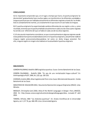 CONCLUSIONES
A) Es importante comprender que, en el lugar y tiempo que fuere, el quechua originario ‘se
desmembró’ gradualmente hace muchos siglos y se transformó en las diferentes variedadesy
lenguasquechuasque son habladasactualmente endiferentesregionesatravésde los Andes.
Esto es completamente normal, y es exactamente lo que ocurre en casi todas las lenguas.
B) El quechua originario ha experimentado cambios diferentes de una región a otra y, como
resultado,tenemosque el quechuahabladoactualmenteencadauna de estascuatro regiones
ha venido a ser diferente del que se habla en cada una de las otras regiones.
C ) El otroasuntoimportante aconsiderar,esque si eventualmenteenalgunasregionesunade
estaspalabrasfuerapronunciadatodavíacomo enel quechuaoriginario,actualmente nadieen
ninguna región pronunciará ambaspalabras tal como en dicha lengua ancestral. Por
ello, ninguna región en ningún sitio hablará en la actualidad el quechua originario
BIBLIOGRAFÍA
CERRÓN PALOMINO,Rodolfo1987Lingüística quechua. Cusco: Centro Bartolomé de las Casas.
CERRÓN PALOMINO, , Rodolfo 1994, “En pos de una revitalización linguo-cultural”. En:
Anthropológica PUCP, 1994, XII, (12): pp. 195-223.
CHIRINOS,Andrés2001,Atlaslingüísticodel Perú.Lima-Cusco:Ministeriode Educación - Centro
Bartolomé de las Casas.
MINISTERIO DE EDUCACIÓN 2013, Documento Nacional de Lenguas Originarias (DNLO). Lima:
Minedu.
MOSELEY, Christopher (ed.) 2010, Atlas of the World’s Languages in Danger. Paris, UNESCO,
2010. En: http://www.unesco.org/culture/en/endangeredlanguages/atlas, revisado 27 abril
2014.
TORERO, Alfredo, 1964 “Los dialectos quechuas”. En: Anales Científicos de la Universidad
Agraria, vol. II, N° 74, pp. 446-478. Lima: Universidad Agraria.
 