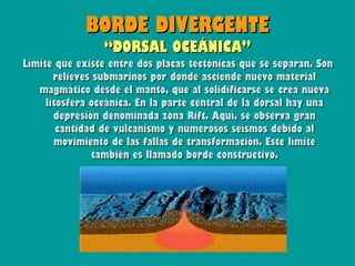 BORDE DIVERGENTE
                 “DORSAL OCEÁNICA”
Límite que existe entre dos placas tectónicas que se separan. Son
       relieves submarinos por donde asciende nuevo material
   magmático desde el manto, que al solidificarse se crea nueva
     litosfera oceánica. En la parte central de la dorsal hay una
       depresión denominada zona Rift. Aquí, se observa gran
        cantidad de vulcanismo y numerosos seísmos debido al
       movimiento de las fallas de transformación. Este límite
               también es llamado borde constructivo.
 