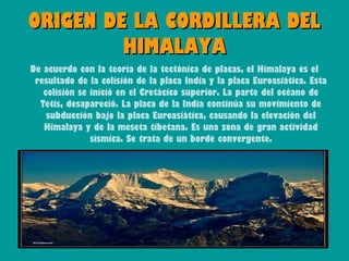 ORIGEN DE LA CORDILLERA DEL
         HIMALAYA
De acuerdo con la teoría de la tectónica de placas, el Himalaya es el
 resultado de la colisión de la placa India y la placa Euroasiática. Esta
   colisión se inició en el Cretácico superior. La parte del océano de
  Tetis, desapareció. La placa de la India continúa su movimiento de
    subducción bajo la placa Euroasiática, causando la elevación del
   Himalaya y de la meseta tibetana. Es una zona de gran actividad
               sísmica. Se trata de un borde convergente.
 