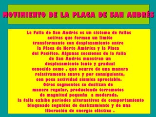 MOVIMIENTO DE LA PLACA DE SAN ANDRÉS

         La Falla de San Andrés es un sistema de fallas
                   activas que forman un límite
            transformante con desplazamiento entre
              la Placa de Norte América y la Placa
           del Pacífico. Algunas secciones de la falla
                    de San Andrés muestran un
                  desplazamiento lento y gradual
           conocido como , que ocurre de una manera
             relativamente suave y por consiguiente,
              con poca actividad sísmica apreciable.
                 Otros segmentos se deslizan de
            manera regular, produciendo terremotos
                de magnitud pequeña a moderada.
    la falla exhibe períodos alternativos de comportamiento
         bloqueado seguidos de deslizamiento y de una
                  liberación de energía elástica .
 
