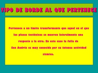 TIPO DE BORDE AL QUE PERTENECE


  Pertenece a un límite transformante que aquel en el que

     las placas tectónicas se mueven lateralmente una

        respecto a la otra. En este caso la falla de

   San Andrés es muy conocida por su intensa actividad

                          sísmica.
 