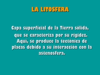 LA LITOSFERA

Capa superficial de la Tierra sólida,
 que se caracteriza por su rigidez.
  Aquí, se produce la tectónica de
placas debido a su interacción con la
            astenosfera.
 