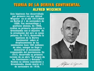 TEORÍA DE LA DERIVA CONTINENTAL
                     ALFRED WEGENER
 Esta hipótesis fue desarrollada
   por primera vez por Alfred
 Wegener en el año 1912.Nació
 en Berlín el 1 de noviembre de
     1880. Fue meteorólogo y
    geofísico alemán. En 1906,
realizó su primera expedición a
 Groenlandia con el objetivo de
 la circulación del aire en zonas
 polares. En 1912, desarrolla la
       hipótesis de la Deriva
       Continental sobre el
       desplazamiento de los
 continentes hace 200 millones
    de años, aunque no llegó a
     demostrar el mecanismo
responsable del movimiento. En
   1915, desarrolló su primera
versión de su obra “El origen de
   los Continentes y Océanos”.
 Realizo su última expedición a
 Groenlandia, donde murió el 2
      de noviembre de 1930.
 