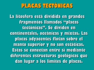 PLACAS TECTÓNICAS
La litosfera está dividida en grandes
     fragmentos llamados “placas
       tectónicas”. Se dividen en
continentales, oceánicas y mixtas. Las
   placas adyacentes flotan sobre el
  manto superior y no son estáticas.
 Estas se conectan entre sí mediante
diferentes estructuras geológicas que
   dan lugar a los límites de placas.
 