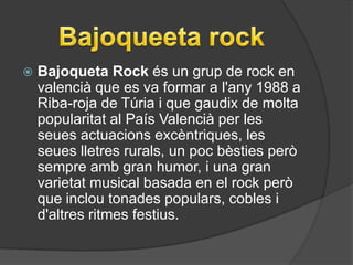    Bajoqueta Rock és un grup de rock en
    valencià que es va formar a l'any 1988 a
    Riba-roja de Túria i que gaudix de molta
    popularitat al País Valencià per les
    seues actuacions excèntriques, les
    seues lletres rurals, un poc bèsties però
    sempre amb gran humor, i una gran
    varietat musical basada en el rock però
    que inclou tonades populars, cobles i
    d'altres ritmes festius.
 
