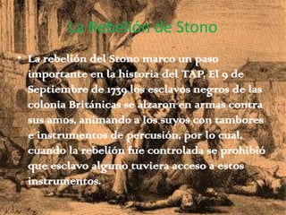 La Rebelión de StonoLa rebelión del Stono marco un paso importante en la historia del TAP, El 9 de Septiembre de 1739 los esclavos negros de las colonia Británicas se alzaron en armas contra sus amos, animando a los suyos con tambores e instrumentos de percusión, por lo cual, cuando la rebelión fue controlada se prohibió que esclavo alguno tuviera acceso a estos instrumentos.
