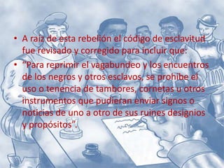 A raíz de esta rebelión el código de esclavitud fue revisado y corregido para incluir que:“Para reprimir el vagabundeo y los encuentros de los negros y otros esclavos, se prohíbe el uso o tenencia de tambores, cornetas u otros instrumentos que pudieran enviar signos o noticias de uno a otro de sus ruines designios y propósitos”.