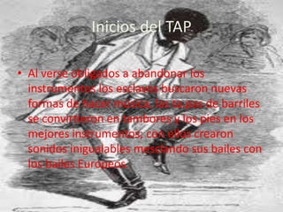 Inicios del TAPAl verse obligados a abandonar los instrumentos los esclavos buscaron nuevas formas de hacer música, las ta.pas de barriles se convirtieron en tambores y los pies en los mejores instrumentos; con ellos crearon sonidos inigualables mesclando sus bailes con los bailes Europeos.
