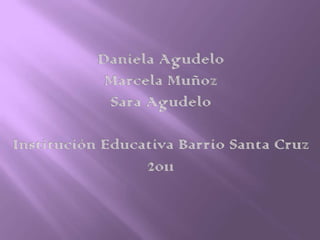 Daniela Agudelo  Marcela Muñoz Sara Agudelo Institución Educativa Barrio Santa Cruz 2011 