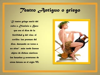 Teatro Antiguo o griego
“El teatro griego nació del
culto a Dionisio o Baco
   que era el dios de la
  fertilidad y del vino, el
  corifeo, las proezas del
 dios, danzando en torno a
su altar”, más tarde fueron
 objeto de dichos cánticos
las hazañas y aventuras de
otros héroes en el siglo VI.
 