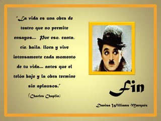 “La vida es una obra de
   teatro que no permite
ensayos... Por eso, canta,
   ríe, baila, llora y vive
intensamente cada momento
 de tu vida... antes que el
telón baje y la obra termine
      sin aplausos.”
       (Charles Chaplin)
                                    Fin
                               Danisa Williams Marquéz
 