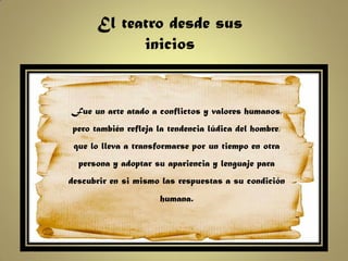 El teatro desde sus
             inicios


Fue un arte atado a conflictos y valores humanos,
 pero también refleja la tendencia lúdica del hombre,
 que lo lleva a transformarse por un tiempo en otra
  persona y adoptar su apariencia y lenguaje para
descubrir en si mismo las respuestas a su condición
                      humana.
 
